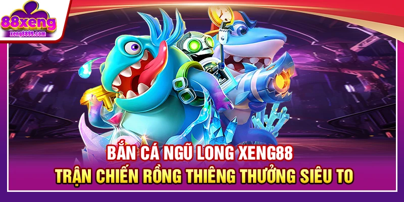 Bắn Cá Ngũ Long XENG88 – Trận Chiến Rồng Thiêng Thưởng Siêu To